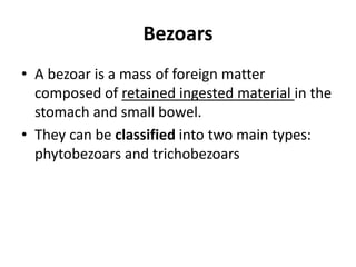 Bezoars 
• A bezoar is a mass of foreign matter 
composed of retained ingested material in the 
stomach and small bowel. 
• They can be classified into two main types: 
phytobezoars and trichobezoars 
 