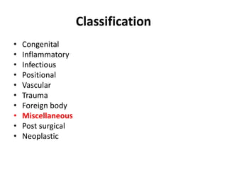 Classification 
• Congenital 
• Inflammatory 
• Infectious 
• Positional 
• Vascular 
• Trauma 
• Foreign body 
• Miscellaneous 
• Post surgical 
• Neoplastic 
 