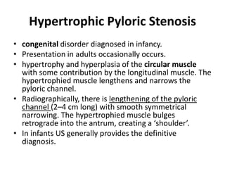 Hypertrophic Pyloric Stenosis 
• congenital disorder diagnosed in infancy. 
• Presentation in adults occasionally occurs. 
• hypertrophy and hyperplasia of the circular muscle 
with some contribution by the longitudinal muscle. The 
hypertrophied muscle lengthens and narrows the 
pyloric channel. 
• Radiographically, there is lengthening of the pyloric 
channel (2–4 cm long) with smooth symmetrical 
narrowing. The hypertrophied muscle bulges 
retrograde into the antrum, creating a ‘shoulder’. 
• In infants US generally provides the definitive 
diagnosis. 
 