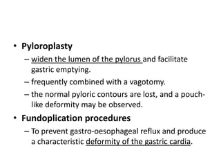 • Pyloroplasty 
– widen the lumen of the pylorus and facilitate 
gastric emptying. 
– frequently combined with a vagotomy. 
– the normal pyloric contours are lost, and a pouch-like 
deformity may be observed. 
• Fundoplication procedures 
– To prevent gastro-oesophageal reflux and produce 
a characteristic deformity of the gastric cardia. 
 