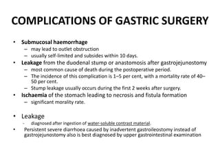COMPLICATIONS OF GASTRIC SURGERY 
• Submucosal haemorrhage 
– may lead to outlet obstruction 
– usually self-limited and subsides within 10 days. 
• Leakage from the duodenal stump or anastomosis after gastrojejunostomy 
– most common cause of death during the postoperative period. 
– The incidence of this complication is 1–5 per cent, with a mortality rate of 40– 
50 per cent. 
– Stump leakage usually occurs during the first 2 weeks after surgery. 
• Ischaemia of the stomach leading to necrosis and fistula formation 
– significant morality rate. 
• Leakage 
- diagnosed after ingestion of water-soluble contrast material. 
• Persistent severe diarrhoea caused by inadvertent gastroileostomy instead of 
gastrojejunostomy also is best diagnosed by upper gastrointestinal examination 
 