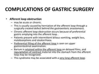 COMPLICATIONS OF GASTRIC SURGERY 
• Afferent loop obstruction 
– may be acute or chronic. 
– This is usually caused by herniation of the afferent loop through a 
surgically created defect behind the gastroenteric anastomosis. 
– Chronic afferent loop obstruction occurs because of preferential 
gastric emptying into the afferent loop . 
– Patients present with intermittent bilious vomiting, weight loss, 
malabsorptions and steatorrhoea. 
– Preferential filling of the afferent loop is seen on upper 
gastrointestinal examination. 
– Barium is retained within the afferent loop on delayed films, and 
regurgitation of contrast material into the stomach from the afferent 
loop may be recognized. 
– This syndrome may be associated with a very long afferent loop. 
 