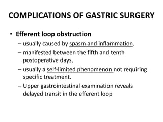 COMPLICATIONS OF GASTRIC SURGERY 
• Efferent loop obstruction 
– usually caused by spasm and inflammation. 
– manifested between the fifth and tenth 
postoperative days, 
– usually a self-limited phenomenon not requiring 
specific treatment. 
– Upper gastrointestinal examination reveals 
delayed transit in the efferent loop 
 