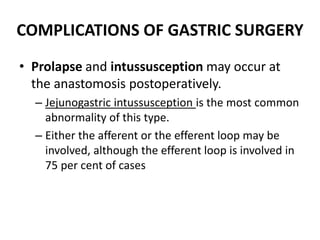 COMPLICATIONS OF GASTRIC SURGERY 
• Prolapse and intussusception may occur at 
the anastomosis postoperatively. 
– Jejunogastric intussusception is the most common 
abnormality of this type. 
– Either the afferent or the efferent loop may be 
involved, although the efferent loop is involved in 
75 per cent of cases 
 
