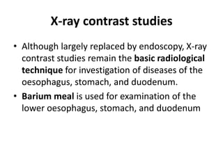 X-ray contrast studies 
• Although largely replaced by endoscopy, X-ray 
contrast studies remain the basic radiological 
technique for investigation of diseases of the 
oesophagus, stomach, and duodenum. 
• Barium meal is used for examination of the 
lower oesophagus, stomach, and duodenum 
 