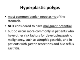 Hyperplastic polyps 
• most common benign neoplasms of the 
stomach. 
• NOT considered to have malignant potential 
• but do occur more commonly in patients who 
have other risk factors for developing gastric 
malignancy, such as atrophic gastritis, and in 
patients with gastric resections and bile reflux 
gastritis. 
 