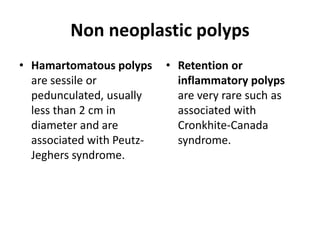 Non neoplastic polyps 
• Hamartomatous polyps 
are sessile or 
pedunculated, usually 
less than 2 cm in 
diameter and are 
associated with Peutz- 
Jeghers syndrome. 
• Retention or 
inflammatory polyps 
are very rare such as 
associated with 
Cronkhite-Canada 
syndrome. 
 
