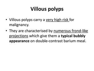 Villous polyps 
• Villous polyps carry a very high risk for 
malignancy. 
• They are characterised by numerous frond-like 
projections which give them a typical bubbly 
appearance on double-contrast barium meal. 
 