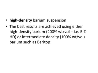 • high-density barium suspension 
• The best results are achieved using either 
high-density barium (200% wt/vol – i.e. E-Z-HD) 
or intermediate density (100% wt/vol) 
barium such as Baritop 
 