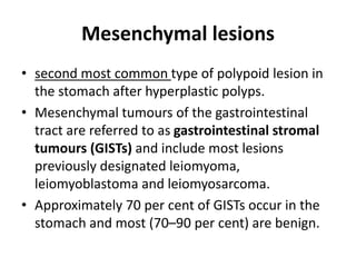 Mesenchymal lesions 
• second most common type of polypoid lesion in 
the stomach after hyperplastic polyps. 
• Mesenchymal tumours of the gastrointestinal 
tract are referred to as gastrointestinal stromal 
tumours (GISTs) and include most lesions 
previously designated leiomyoma, 
leiomyoblastoma and leiomyosarcoma. 
• Approximately 70 per cent of GISTs occur in the 
stomach and most (70–90 per cent) are benign. 
 