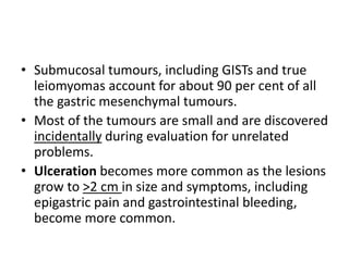 • Submucosal tumours, including GISTs and true 
leiomyomas account for about 90 per cent of all 
the gastric mesenchymal tumours. 
• Most of the tumours are small and are discovered 
incidentally during evaluation for unrelated 
problems. 
• Ulceration becomes more common as the lesions 
grow to >2 cm in size and symptoms, including 
epigastric pain and gastrointestinal bleeding, 
become more common. 
 
