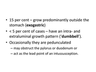 • 15 per cent – grow predominantly outside the 
stomach (exogastric) 
• < 5 per cent of cases – have an intra- and 
extraluminal growth pattern (‘dumbbell’). 
• Occasionally they are pedunculated 
– may obstruct the pylorus or duodenum or 
– act as the lead point of an intussusception. 
 