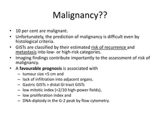 Malignancy?? 
• 10 per cent are malignant. 
• Unfortunately, the prediction of malignancy is difficult even by 
histological criteria. 
• GISTs are classified by their estimated risk of recurrence and 
metastasis into low- or high-risk categories. 
• Imaging findings contribute importantly to the assessment of risk of 
malignancy. 
• A favourable prognosis is associated with 
– tumour size <5 cm and 
– lack of infiltration into adjacent organs. 
– Gastric GISTs > distal GI tract GISTs 
– low mitotic index (<2/10 high-power fields), 
– low proliferation index and 
– DNA-diploidy in the G-2 peak by flow cytometry. 
 