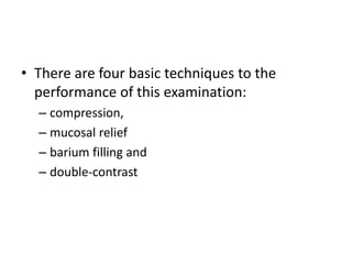 • There are four basic techniques to the 
performance of this examination: 
– compression, 
– mucosal relief 
– barium filling and 
– double-contrast 
 