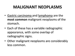 MALIGNANT NEOPLASMS 
• Gastric carcinoma and lymphoma are the 
most common malignant neoplasms of the 
stomach. 
• Each of these has a variable radiographic 
appearance, with some overlap of 
radiographic signs. 
• Other malignant neoplasms are considerably 
less common. 
 