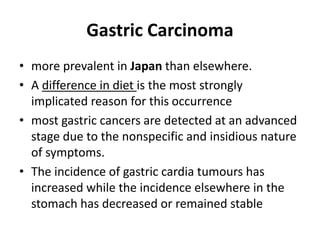 Gastric Carcinoma 
• more prevalent in Japan than elsewhere. 
• A difference in diet is the most strongly 
implicated reason for this occurrence 
• most gastric cancers are detected at an advanced 
stage due to the nonspecific and insidious nature 
of symptoms. 
• The incidence of gastric cardia tumours has 
increased while the incidence elsewhere in the 
stomach has decreased or remained stable 
 