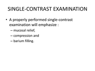 SINGLE-CONTRAST EXAMINATION 
• A properly performed single-contrast 
examination will emphasize : 
– mucosal relief, 
– compression and 
– barium filling. 
 