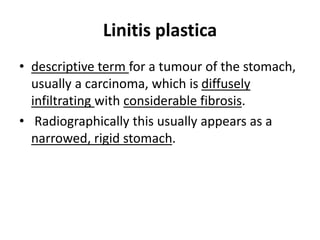 Linitis plastica 
• descriptive term for a tumour of the stomach, 
usually a carcinoma, which is diffusely 
infiltrating with considerable fibrosis. 
• Radiographically this usually appears as a 
narrowed, rigid stomach. 
 