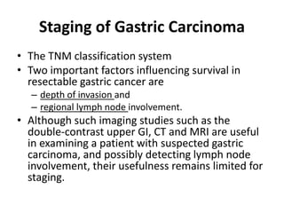 Staging of Gastric Carcinoma 
• The TNM classification system 
• Two important factors influencing survival in 
resectable gastric cancer are 
– depth of invasion and 
– regional lymph node involvement. 
• Although such imaging studies such as the 
double-contrast upper GI, CT and MRI are useful 
in examining a patient with suspected gastric 
carcinoma, and possibly detecting lymph node 
involvement, their usefulness remains limited for 
staging. 
 