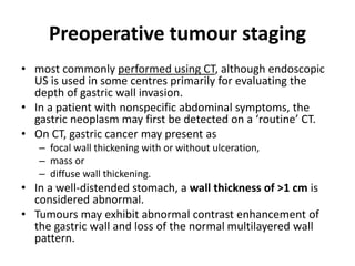 Preoperative tumour staging 
• most commonly performed using CT, although endoscopic 
US is used in some centres primarily for evaluating the 
depth of gastric wall invasion. 
• In a patient with nonspecific abdominal symptoms, the 
gastric neoplasm may first be detected on a ‘routine’ CT. 
• On CT, gastric cancer may present as 
– focal wall thickening with or without ulceration, 
– mass or 
– diffuse wall thickening. 
• In a well-distended stomach, a wall thickness of >1 cm is 
considered abnormal. 
• Tumours may exhibit abnormal contrast enhancement of 
the gastric wall and loss of the normal multilayered wall 
pattern. 
 