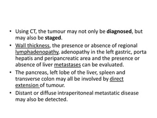 • Using CT, the tumour may not only be diagnosed, but 
may also be staged. 
• Wall thickness, the presence or absence of regional 
lymphadenopathy, adenopathy in the left gastric, porta 
hepatis and peripancreatic area and the presence or 
absence of liver metastases can be evaluated. 
• The pancreas, left lobe of the liver, spleen and 
transverse colon may all be involved by direct 
extension of tumour. 
• Distant or diffuse intraperitoneal metastatic disease 
may also be detected. 
 