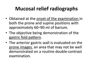 Mucosal relief radiographs 
• Obtained at the onset of the examination in 
both the prone and supine positions with 
approximately 60–90 ml of barium. 
• The objective being demonstration of the 
gastric fold pattern. 
• The anterior gastric wall is evaluated on the 
prone images, an area that may not be well 
demonstrated on a routine double-contrast 
examination. 
 