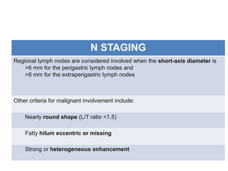 N STAGING 
Regional lymph nodes are considered involved when the short-axis diameter is 
>6 mm for the perigastric lymph nodes and 
>8 mm for the extraperigastric lymph nodes 
Other criteria for malignant involvement include: 
Nearly round shape (L/T ratio <1.5) 
Fatty hilum eccentric or missing 
Strong or heterogeneous enhancement 
 