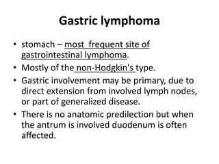 Gastric lymphoma 
• stomach – most frequent site of 
gastrointestinal lymphoma. 
• Mostly of the non-Hodgkin's type. 
• Gastric involvement may be primary, due to 
direct extension from involved lymph nodes, 
or part of generalized disease. 
• There is no anatomic predilection but when 
the antrum is involved duodenum is often 
affected. 
 