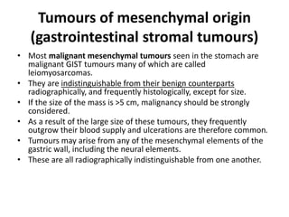 Tumours of mesenchymal origin 
(gastrointestinal stromal tumours) 
• Most malignant mesenchymal tumours seen in the stomach are 
malignant GIST tumours many of which are called 
leiomyosarcomas. 
• They are indistinguishable from their benign counterparts 
radiographically, and frequently histologically, except for size. 
• If the size of the mass is >5 cm, malignancy should be strongly 
considered. 
• As a result of the large size of these tumours, they frequently 
outgrow their blood supply and ulcerations are therefore common. 
• Tumours may arise from any of the mesenchymal elements of the 
gastric wall, including the neural elements. 
• These are all radiographically indistinguishable from one another. 
 
