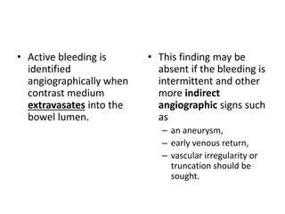 • Active bleeding is 
identified 
angiographically when 
contrast medium 
extravasates into the 
bowel lumen. 
• This finding may be 
absent if the bleeding is 
intermittent and other 
more indirect 
angiographic signs such 
as 
– an aneurysm, 
– early venous return, 
– vascular irregularity or 
truncation should be 
sought. 
 