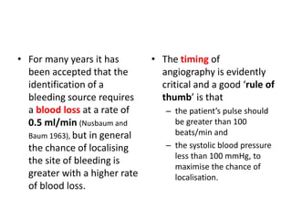 • For many years it has 
been accepted that the 
identification of a 
bleeding source requires 
a blood loss at a rate of 
0.5 ml/min (Nusbaum and 
Baum 1963), but in general 
the chance of localising 
the site of bleeding is 
greater with a higher rate 
of blood loss. 
• The timing of 
angiography is evidently 
critical and a good ‘rule of 
thumb’ is that 
– the patient’s pulse should 
be greater than 100 
beats/min and 
– the systolic blood pressure 
less than 100 mmHg, to 
maximise the chance of 
localisation. 
 