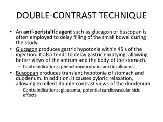 DOUBLE-CONTRAST TECHNIQUE 
• An anti-peristaltic agent such as glucagon or buscopan is 
often employed to delay filling of the small bowel during 
the study. 
• Glucagon produces gastric hypotonia within 45 s of the 
injection. It also tends to delay gastric emptying, allowing 
better views of the antrum and the body of the stomach. 
– Contraindications: pheochromocytoma and insulinoma. 
• Buscopan produces transient hypotonia of stomach and 
duodenum. In addition, it causes pyloric relaxation, 
allowing excellent double-contrast views of the duodenum. 
– Contraindications: glaucoma, potential cardiovascular side 
effects 
 