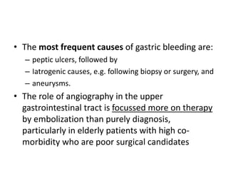 • The most frequent causes of gastric bleeding are: 
– peptic ulcers, followed by 
– Iatrogenic causes, e.g. following biopsy or surgery, and 
– aneurysms. 
• The role of angiography in the upper 
gastrointestinal tract is focussed more on therapy 
by embolization than purely diagnosis, 
particularly in elderly patients with high co-morbidity 
who are poor surgical candidates 
 