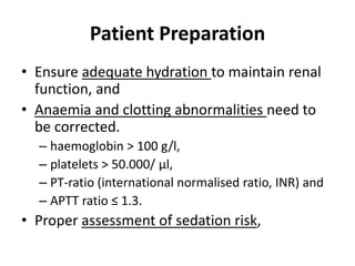 Patient Preparation 
• Ensure adequate hydration to maintain renal 
function, and 
• Anaemia and clotting abnormalities need to 
be corrected. 
– haemoglobin > 100 g/l, 
– platelets > 50.000/ μl, 
– PT-ratio (international normalised ratio, INR) and 
– APTT ratio ≤ 1.3. 
• Proper assessment of sedation risk, 
 