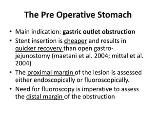 The Pre Operative Stomach 
• Main indication: gastric outlet obstruction 
• Stent insertion is cheaper and results in 
quicker recovery than open gastro-jejunostomy 
(maetani et al. 2004; mittal et al. 
2004) 
• The proximal margin of the lesion is assessed 
either endoscopically or fluoroscopically. 
• Need for fluoroscopy is imperative to assess 
the distal margin of the obstruction 
 
