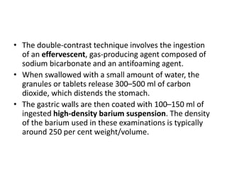 • The double-contrast technique involves the ingestion 
of an effervescent, gas-producing agent composed of 
sodium bicarbonate and an antifoaming agent. 
• When swallowed with a small amount of water, the 
granules or tablets release 300–500 ml of carbon 
dioxide, which distends the stomach. 
• The gastric walls are then coated with 100–150 ml of 
ingested high-density barium suspension. The density 
of the barium used in these examinations is typically 
around 250 per cent weight/volume. 
 