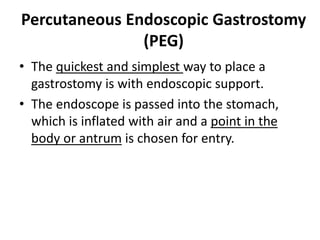Percutaneous Endoscopic Gastrostomy 
(PEG) 
• The quickest and simplest way to place a 
gastrostomy is with endoscopic support. 
• The endoscope is passed into the stomach, 
which is inflated with air and a point in the 
body or antrum is chosen for entry. 
 