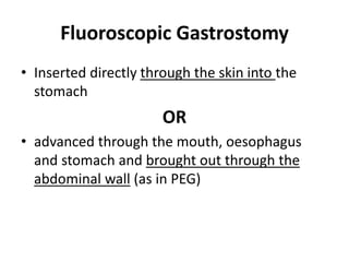Fluoroscopic Gastrostomy 
• Inserted directly through the skin into the 
stomach 
OR 
• advanced through the mouth, oesophagus 
and stomach and brought out through the 
abdominal wall (as in PEG) 
 