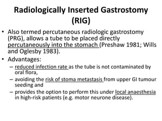 Radiologically Inserted Gastrostomy 
(RIG) 
• Also termed percutaneous radiologic gastrostomy 
(PRG), allows a tube to be placed directly 
percutaneously into the stomach (Preshaw 1981; Wills 
and Oglesby 1983). 
• Advantages: 
– reduced infection rate as the tube is not contaminated by 
oral flora, 
– avoiding the risk of stoma metastasis from upper GI tumour 
seeding and 
– provides the option to perform this under local anaesthesia 
in high-risk patients (e.g. motor neurone disease). 
 