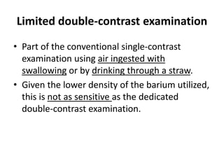 Limited double-contrast examination 
• Part of the conventional single-contrast 
examination using air ingested with 
swallowing or by drinking through a straw. 
• Given the lower density of the barium utilized, 
this is not as sensitive as the dedicated 
double-contrast examination. 
 