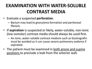 EXAMINATION WITH WATER-SOLUBLE 
CONTRAST MEDIA 
• Evaluate a suspected perforation. 
– Barium may lead to granuloma formation and peritoneal 
fibrosis. 
• If aspiration is suspected or likely, water-soluble, non-ionic 
(low osmolar) contrast media should always be used first. 
– An ionic, water-soluble contrast medium such as Gastrografin 
must be avoided as it can cause severe pulmonary oedema if 
aspirated. 
• The patient must be examined in both prone and supine 
positions to preclude a leak from the anterior wall. 
 