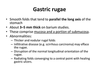Gastric rugae 
• Smooth folds that tend to parallel the long axis of the 
stomach 
• About 3–5 mm thick on barium studies. 
• These comprise mucosa and a portion of submucosa. 
• Abnormalities: 
– Thicker and nodular rugal folds 
– Infiltrative disease (e.g. scirrhous carcinoma) may efface 
the rugae. 
– Disruption of the normal longitudinal orientation of the 
rugae. 
– Radiating folds converging to a central point with healing 
gastric ulcers. 
 