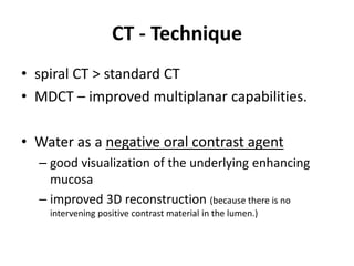 CT - Technique 
• spiral CT > standard CT 
• MDCT – improved multiplanar capabilities. 
• Water as a negative oral contrast agent 
– good visualization of the underlying enhancing 
mucosa 
– improved 3D reconstruction (because there is no 
intervening positive contrast material in the lumen.) 
 