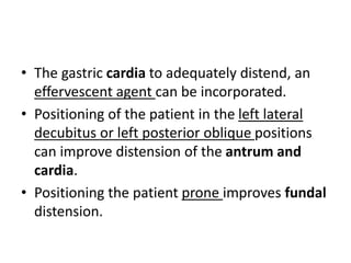 • The gastric cardia to adequately distend, an 
effervescent agent can be incorporated. 
• Positioning of the patient in the left lateral 
decubitus or left posterior oblique positions 
can improve distension of the antrum and 
cardia. 
• Positioning the patient prone improves fundal 
distension. 
 