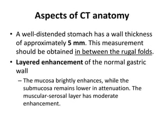 Aspects of CT anatomy 
• A well-distended stomach has a wall thickness 
of approximately 5 mm. This measurement 
should be obtained in between the rugal folds. 
• Layered enhancement of the normal gastric 
wall 
– The mucosa brightly enhances, while the 
submucosa remains lower in attenuation. The 
muscular-serosal layer has moderate 
enhancement. 
 