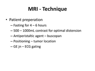 MRI - Technique 
• Patient preperation 
– Fasting for 4 – 6 hours 
– 500 – 1000mL contrast for optimal distension 
– Antiperistaltic agent – buscopan 
– Positioning – tumor location 
– GE jn – ECG gating 
 