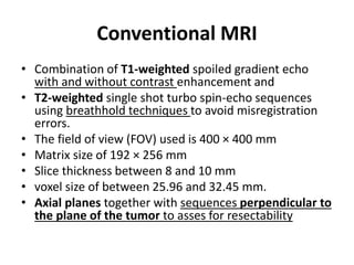 Conventional MRI 
• Combination of T1-weighted spoiled gradient echo 
with and without contrast enhancement and 
• T2-weighted single shot turbo spin-echo sequences 
using breathhold techniques to avoid misregistration 
errors. 
• The field of view (FOV) used is 400 × 400 mm 
• Matrix size of 192 × 256 mm 
• Slice thickness between 8 and 10 mm 
• voxel size of between 25.96 and 32.45 mm. 
• Axial planes together with sequences perpendicular to 
the plane of the tumor to asses for resectability 
 