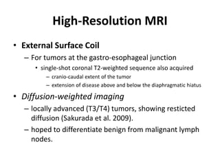 High-Resolution MRI 
• External Surface Coil 
– For tumors at the gastro-esophageal junction 
• single-shot coronal T2-weighted sequence also acquired 
– cranio-caudal extent of the tumor 
– extension of disease above and below the diaphragmatic hiatus 
• Diffusion-weighted imaging 
– locally advanced (T3/T4) tumors, showing resticted 
diffusion (Sakurada et al. 2009). 
– hoped to differentiate benign from malignant lymph 
nodes. 
 