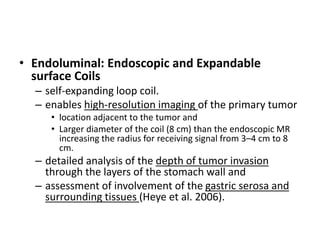 • Endoluminal: Endoscopic and Expandable 
surface Coils 
– self-expanding loop coil. 
– enables high-resolution imaging of the primary tumor 
• location adjacent to the tumor and 
• Larger diameter of the coil (8 cm) than the endoscopic MR 
increasing the radius for receiving signal from 3–4 cm to 8 
cm. 
– detailed analysis of the depth of tumor invasion 
through the layers of the stomach wall and 
– assessment of involvement of the gastric serosa and 
surrounding tissues (Heye et al. 2006). 
 
