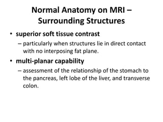Normal Anatomy on MRI – 
Surrounding Structures 
• superior soft tissue contrast 
– particularly when structures lie in direct contact 
with no interposing fat plane. 
• multi-planar capability 
– assessment of the relationship of the stomach to 
the pancreas, left lobe of the liver, and transverse 
colon. 
 
